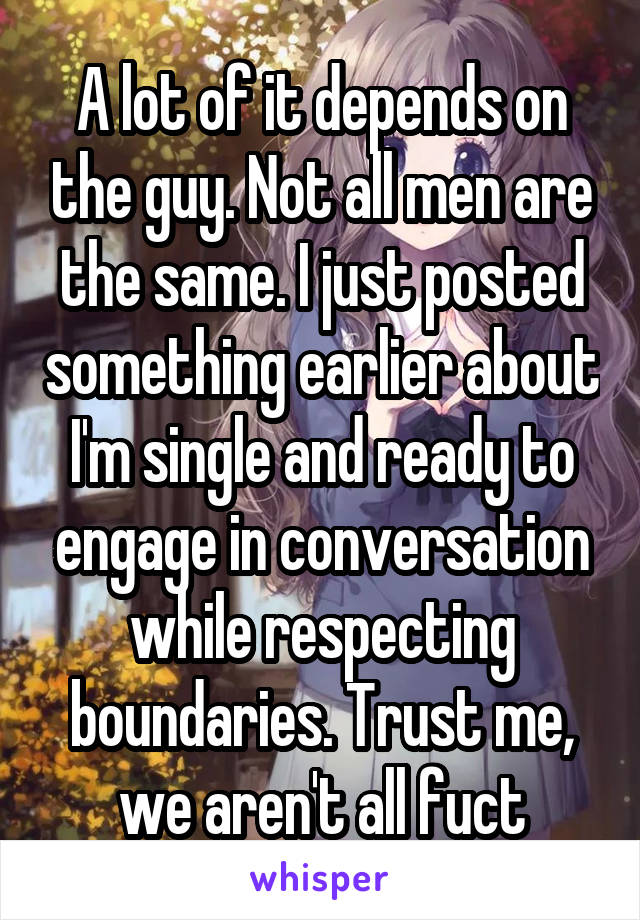 A lot of it depends on the guy. Not all men are the same. I just posted something earlier about I'm single and ready to engage in conversation while respecting boundaries. Trust me, we aren't all fuct