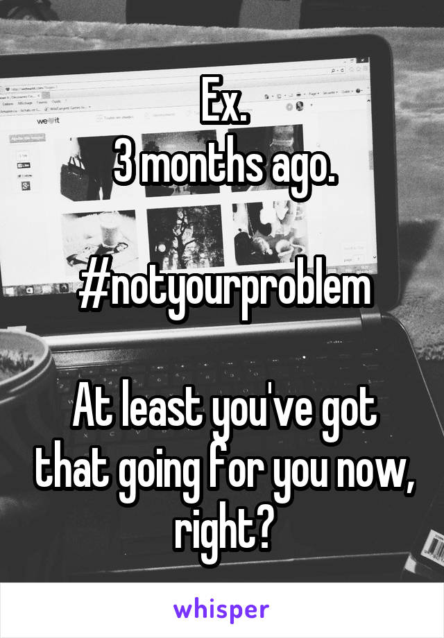 Ex.
3 months ago.

#notyourproblem

At least you've got that going for you now, right?