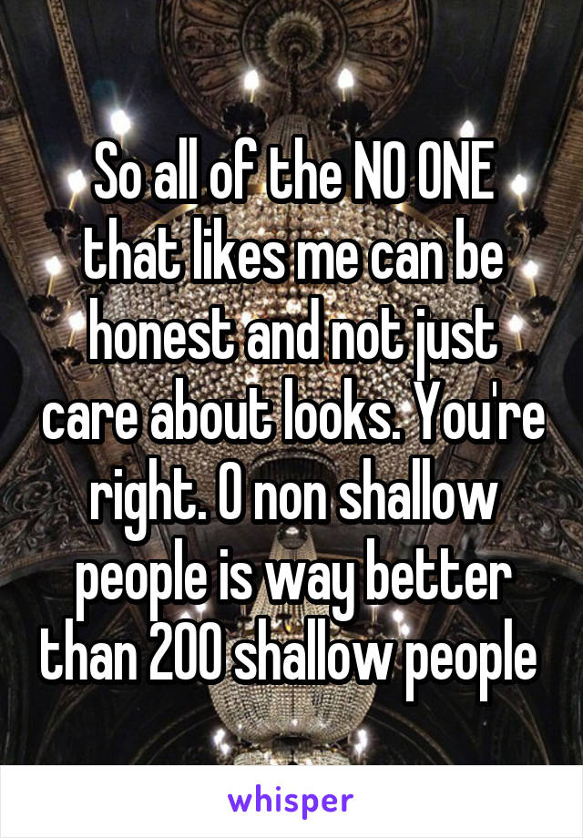 So all of the NO ONE that likes me can be honest and not just care about looks. You're right. 0 non shallow people is way better than 200 shallow people 