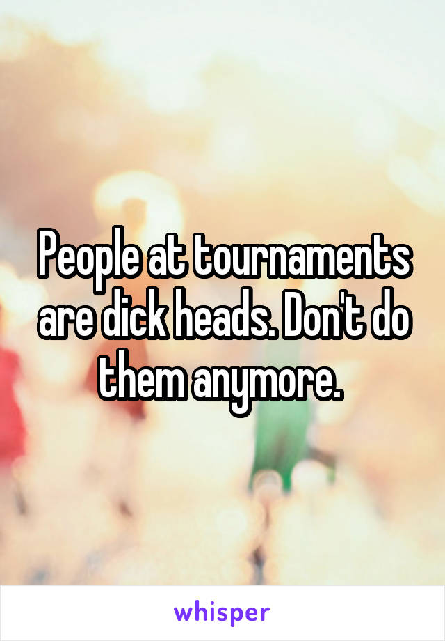 People at tournaments are dick heads. Don't do them anymore. 