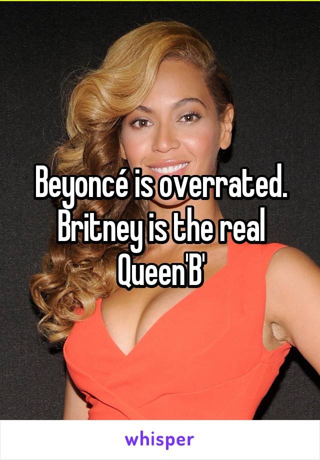 Beyoncé is overrated. Britney is the real Queen'B'