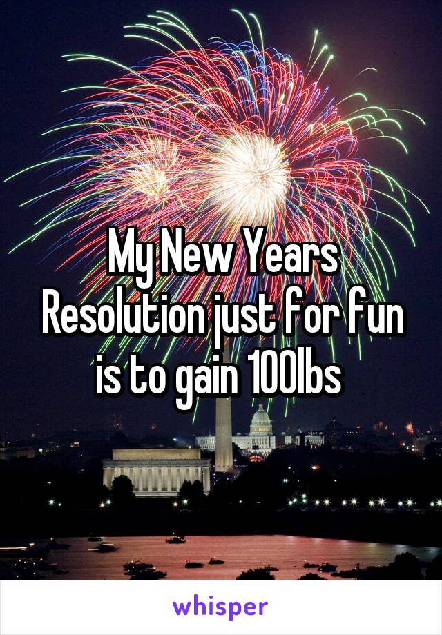My New Years Resolution just for fun is to gain 100lbs 