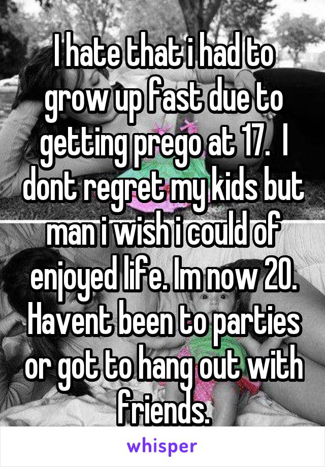 I hate that i had to grow up fast due to getting prego at 17.  I dont regret my kids but man i wish i could of enjoyed life. Im now 20. Havent been to parties or got to hang out with friends.
