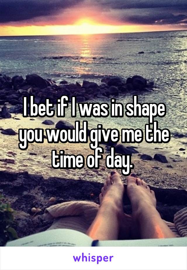 I bet if I was in shape you would give me the time of day. 