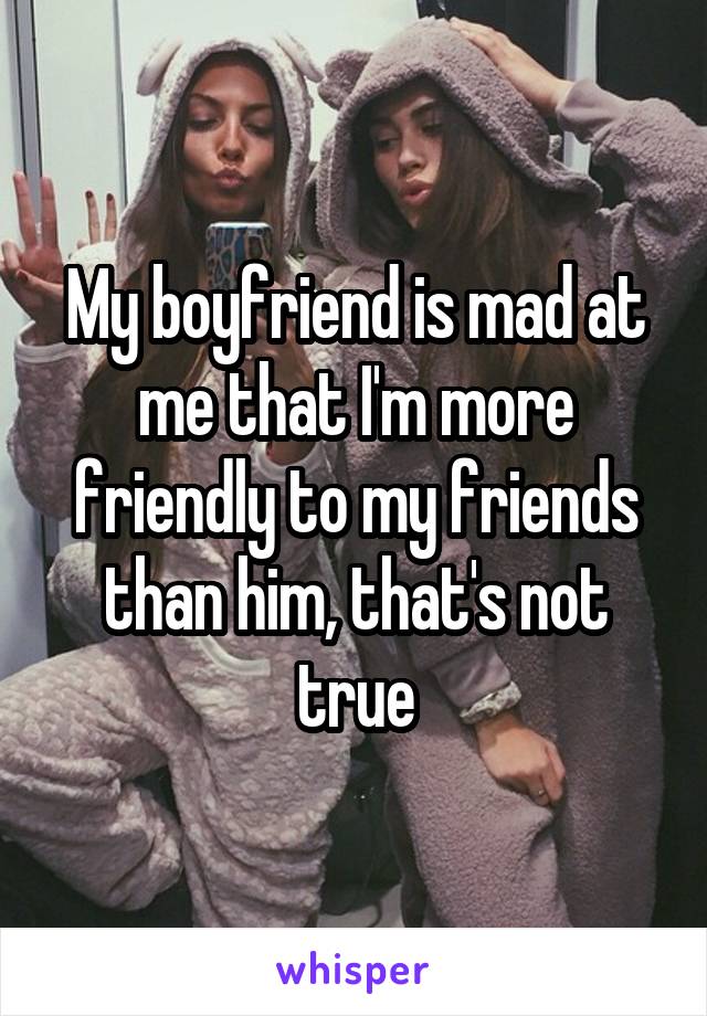 My boyfriend is mad at me that I'm more friendly to my friends than him, that's not true