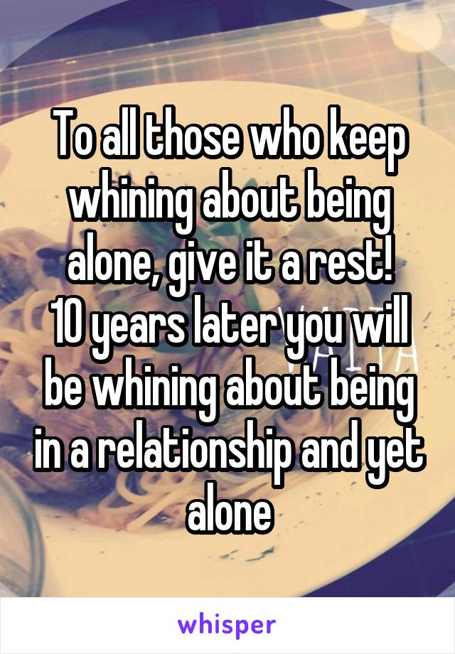 To all those who keep whining about being alone, give it a rest!
10 years later you will be whining about being in a relationship and yet alone