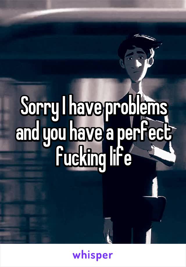 Sorry I have problems and you have a perfect fucking life