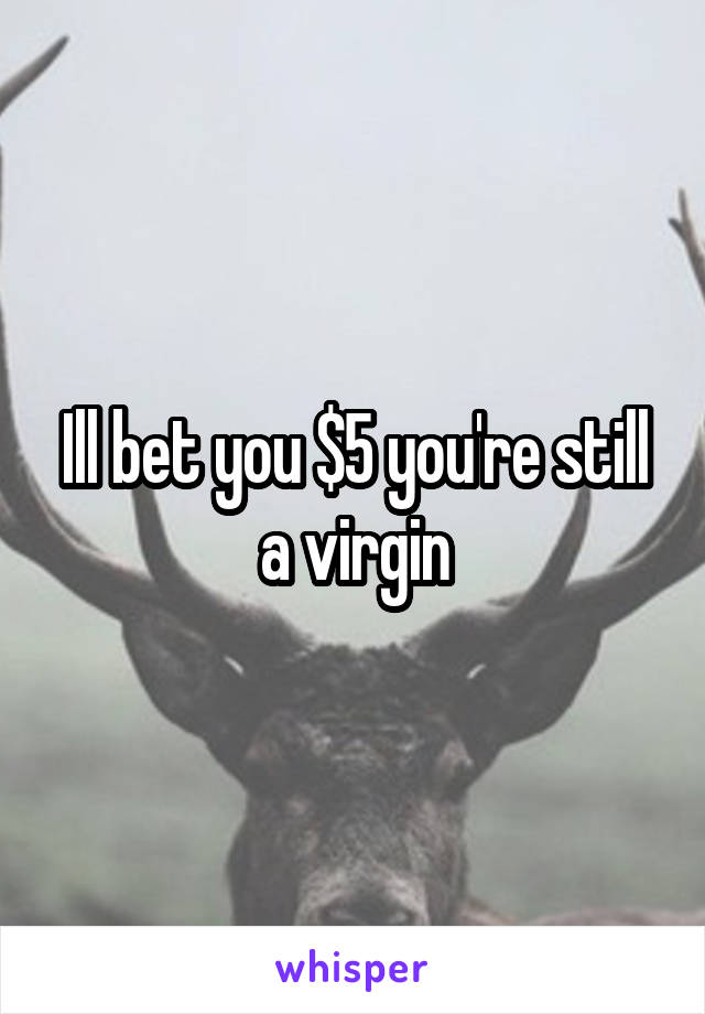 Ill bet you $5 you're still a virgin