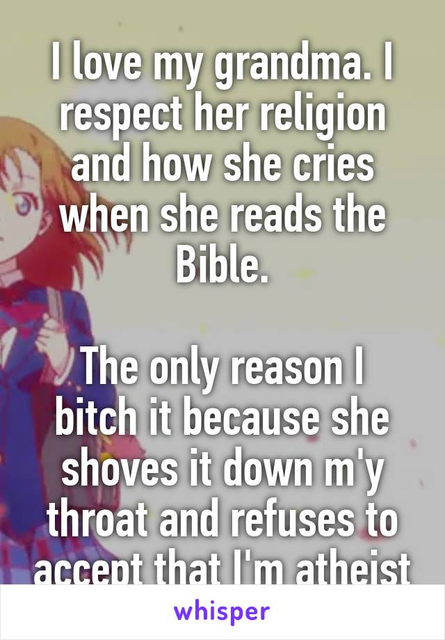 I love my grandma. I respect her religion and how she cries when she reads the Bible.

The only reason I bitch it because she shoves it down m'y throat and refuses to accept that I'm atheist