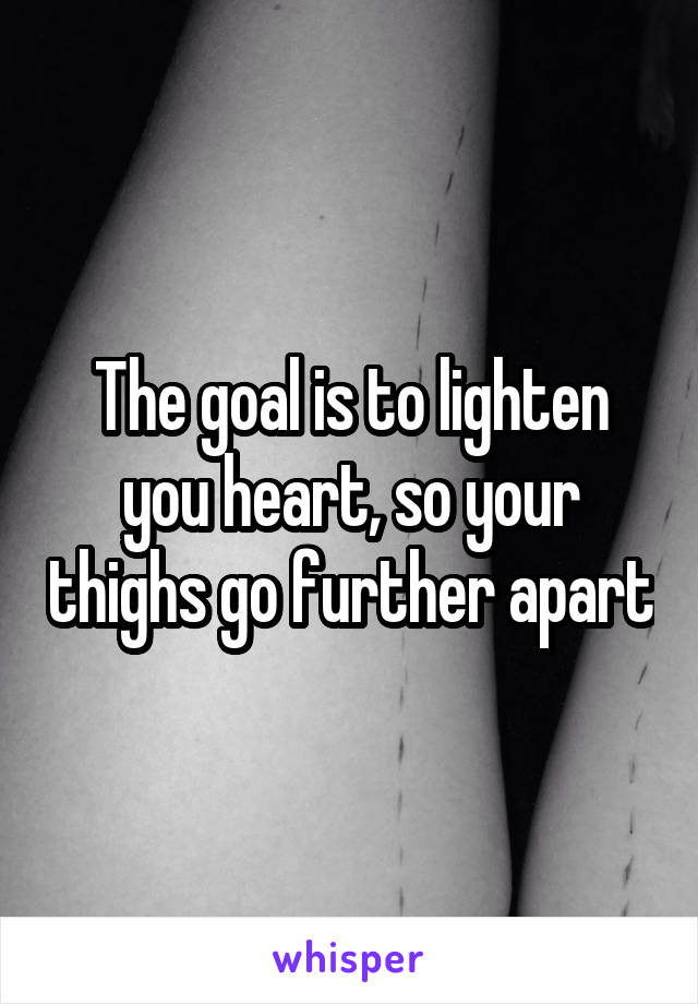 The goal is to lighten you heart, so your thighs go further apart