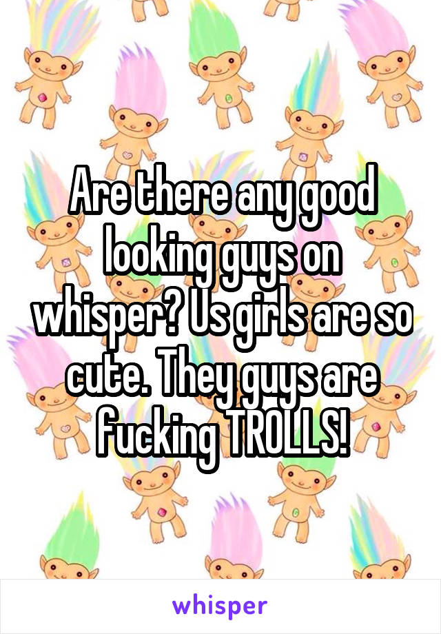 Are there any good looking guys on whisper? Us girls are so cute. They guys are fucking TROLLS!
