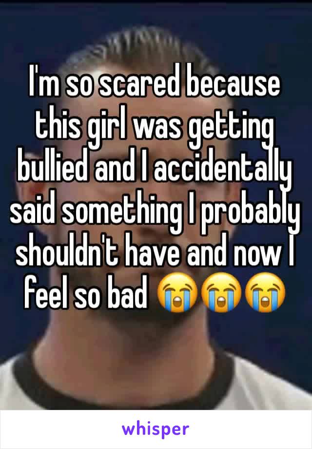 I'm so scared because this girl was getting bullied and I accidentally said something I probably shouldn't have and now I feel so bad 😭😭😭