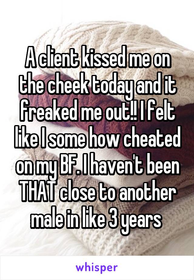 A client kissed me on the cheek today and it freaked me out!! I felt like I some how cheated on my BF. I haven't been THAT close to another male in like 3 years 