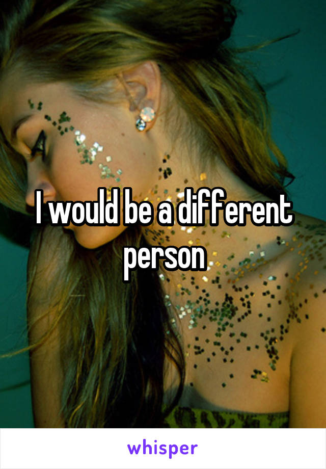 I would be a different person