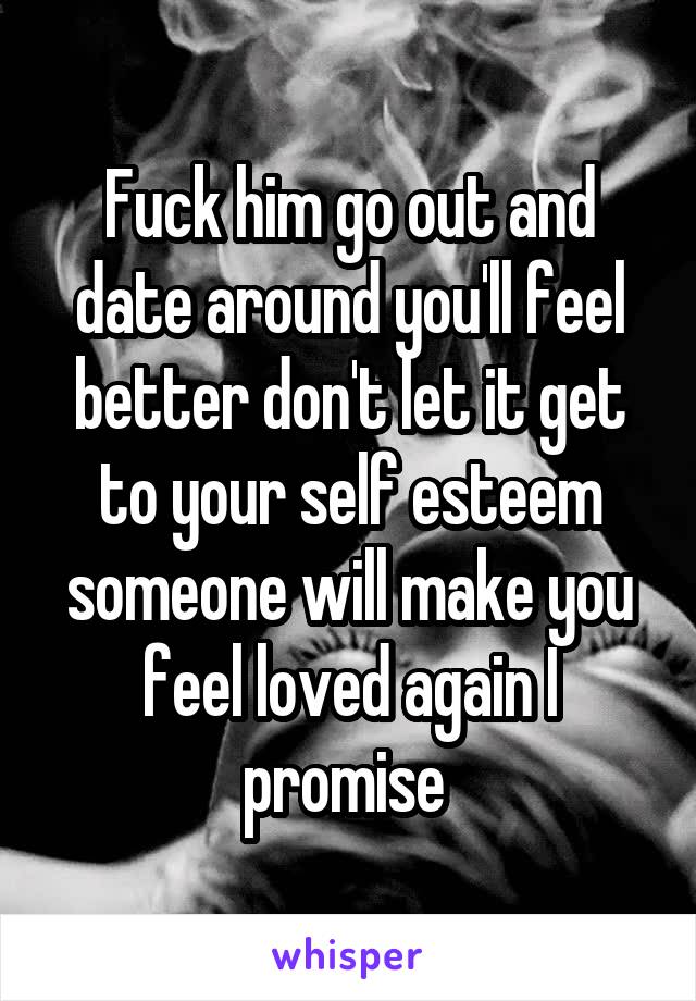 Fuck him go out and date around you'll feel better don't let it get to your self esteem someone will make you feel loved again I promise 