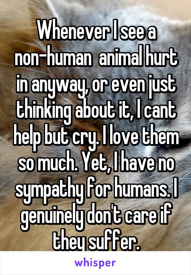 Whenever I see a non-human  animal hurt in anyway, or even just thinking about it, I cant help but cry. I love them so much. Yet, I have no sympathy for humans. I genuinely don't care if they suffer.