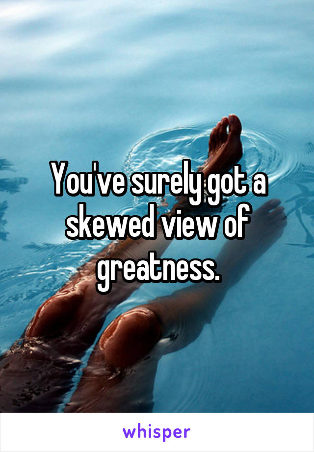 You've surely got a skewed view of greatness.