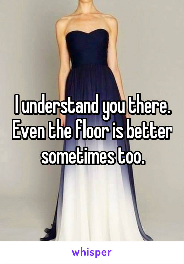 I understand you there. Even the floor is better sometimes too.