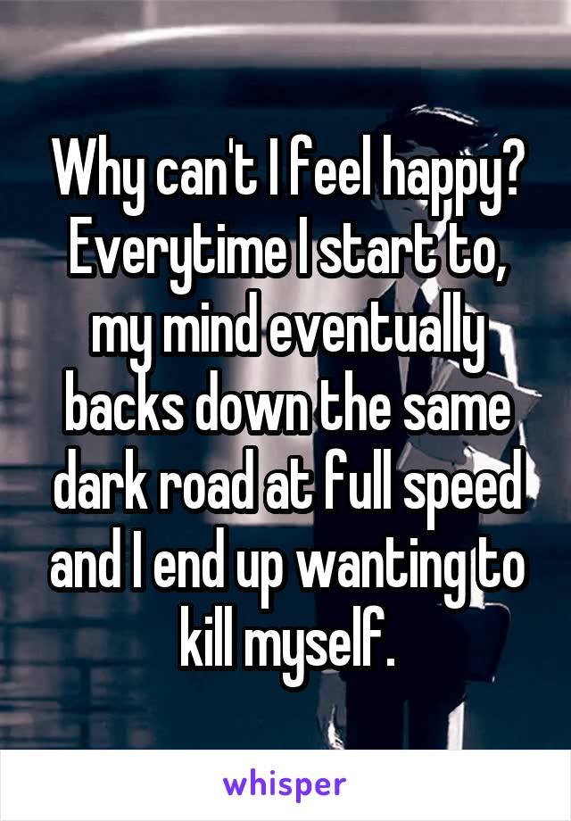 Why can't I feel happy? Everytime I start to, my mind eventually backs down the same dark road at full speed and I end up wanting to kill myself.
