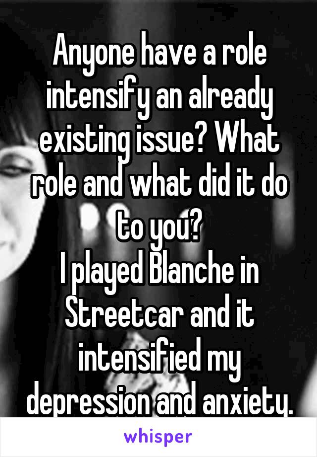 Anyone have a role intensify an already existing issue? What role and what did it do to you?
I played Blanche in Streetcar and it intensified my depression and anxiety.