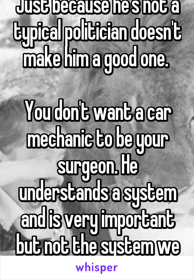 Just because he's not a typical politician doesn't make him a good one. 

You don't want a car mechanic to be your surgeon. He understands a system and is very important but not the system we need 
