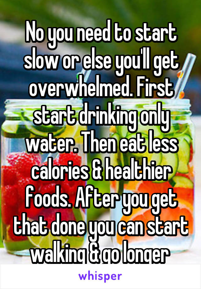 No you need to start slow or else you'll get overwhelmed. First start drinking only water. Then eat less calories & healthier foods. After you get that done you can start walking & go longer 