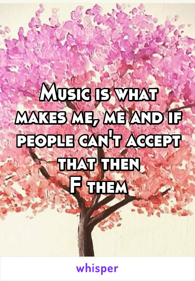 Music is what makes me, me and if people can't accept that then
F them