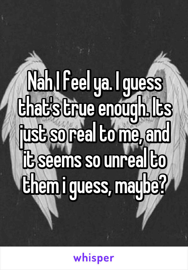 Nah I feel ya. I guess that's true enough. Its just so real to me, and it seems so unreal to them i guess, maybe?