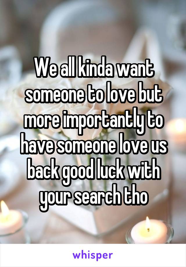 We all kinda want someone to love but more importantly to have someone love us back good luck with your search tho