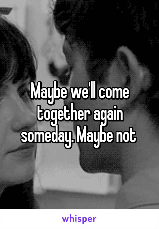 Maybe we'll come together again someday. Maybe not 