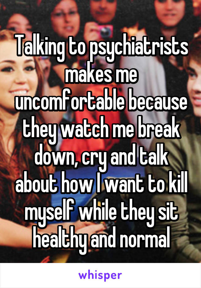 Talking to psychiatrists makes me uncomfortable because they watch me break down, cry and talk about how I want to kill myself while they sit healthy and normal
