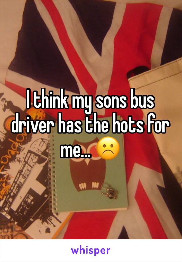 I think my sons bus driver has the hots for me... ☹️