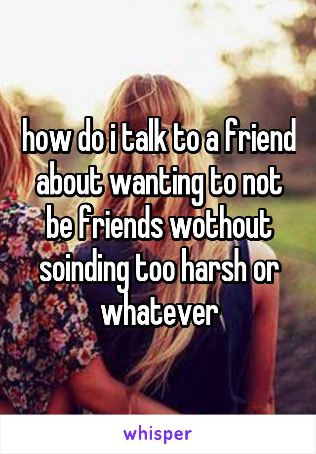 how do i talk to a friend about wanting to not be friends wothout soinding too harsh or whatever