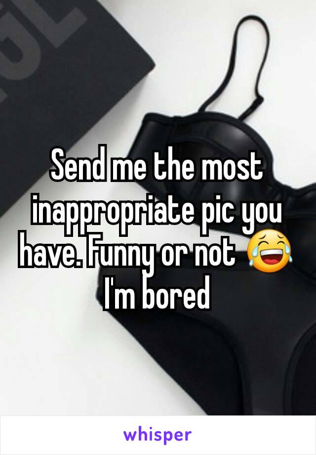 Send me the most inappropriate pic you have. Funny or not 😂 I'm bored