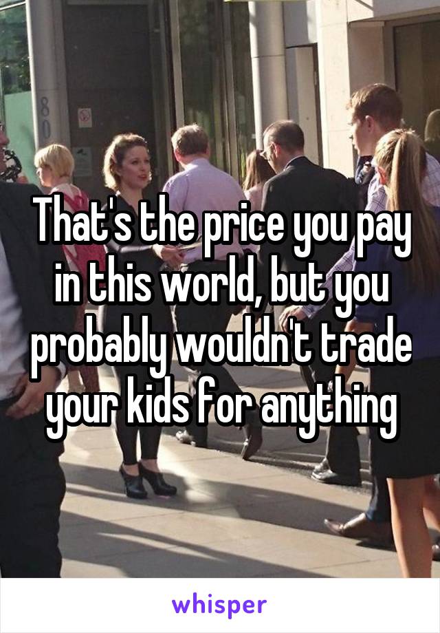 That's the price you pay in this world, but you probably wouldn't trade your kids for anything