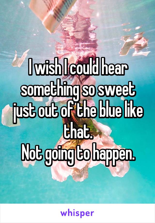 I wish I could hear something so sweet just out of the blue like that.
Not going to happen.