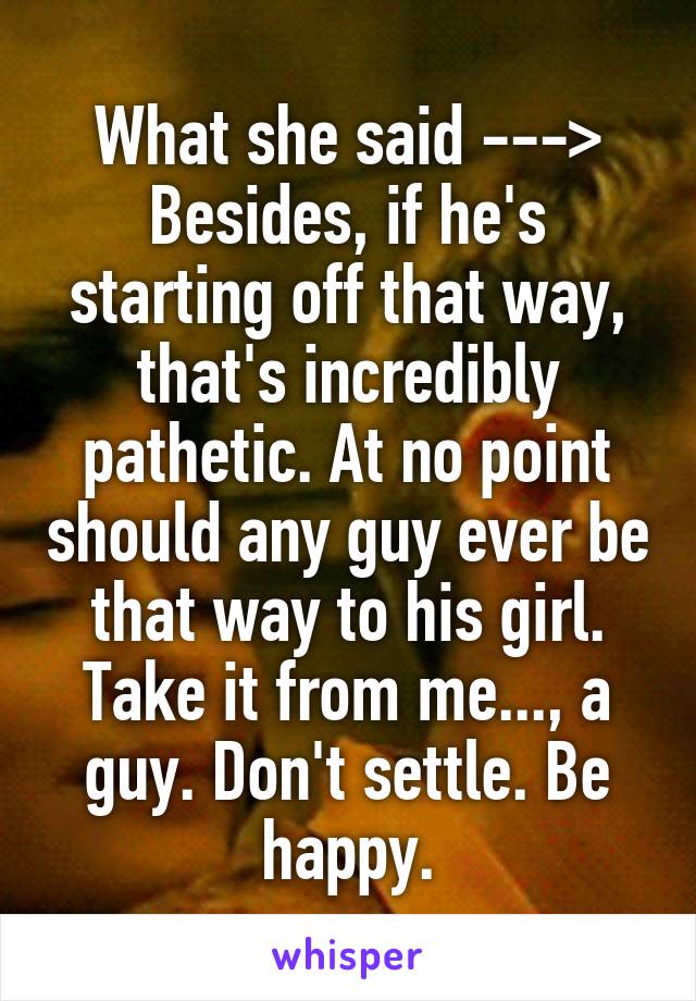 What she said --->
Besides, if he's starting off that way, that's incredibly pathetic. At no point should any guy ever be that way to his girl. Take it from me..., a guy. Don't settle. Be happy.