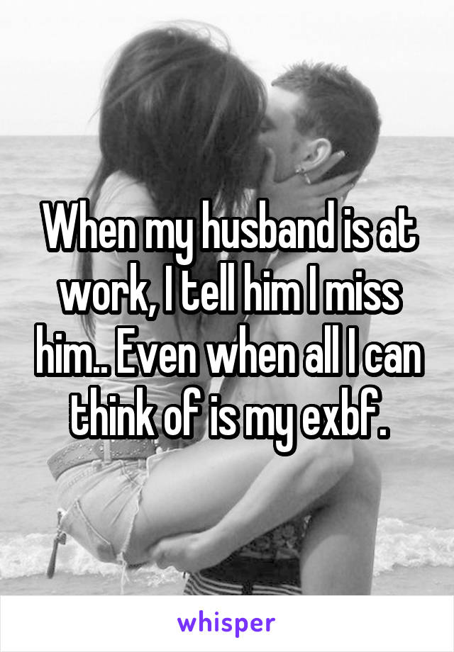 When my husband is at work, I tell him I miss him.. Even when all I can think of is my exbf.