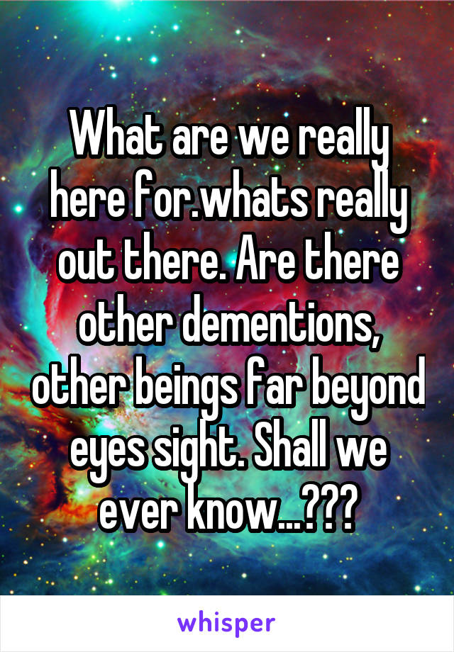 What are we really here for.whats really out there. Are there other dementions, other beings far beyond eyes sight. Shall we ever know...???