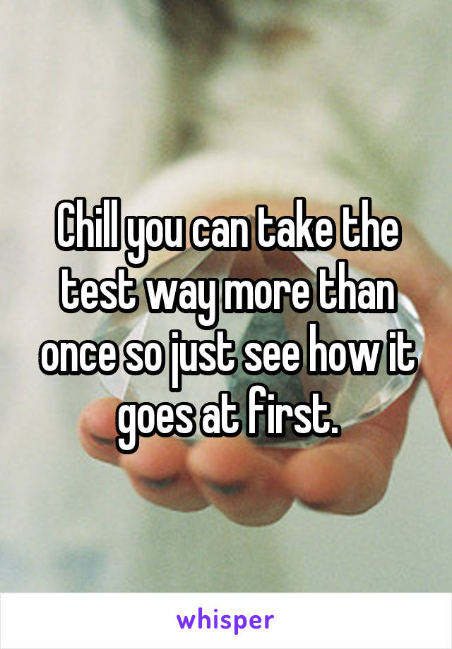 Chill you can take the test way more than once so just see how it goes at first.