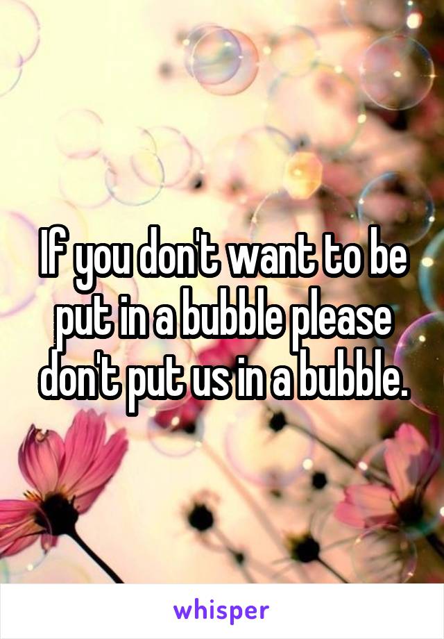 If you don't want to be put in a bubble please don't put us in a bubble.
