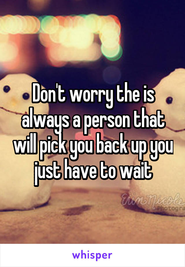 Don't worry the is always a person that will pick you back up you just have to wait