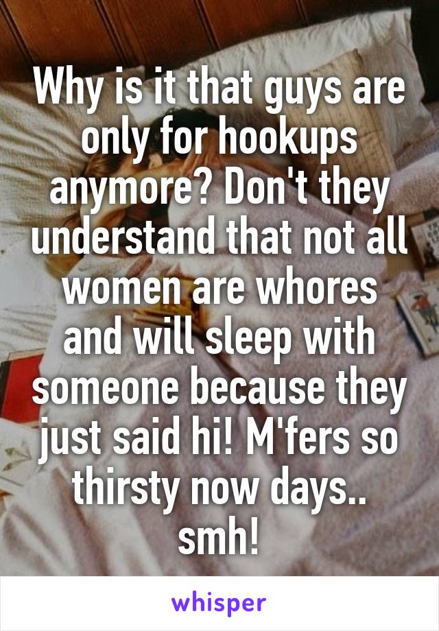 Why is it that guys are only for hookups anymore? Don't they understand that not all women are whores and will sleep with someone because they just said hi! M'fers so thirsty now days.. smh!