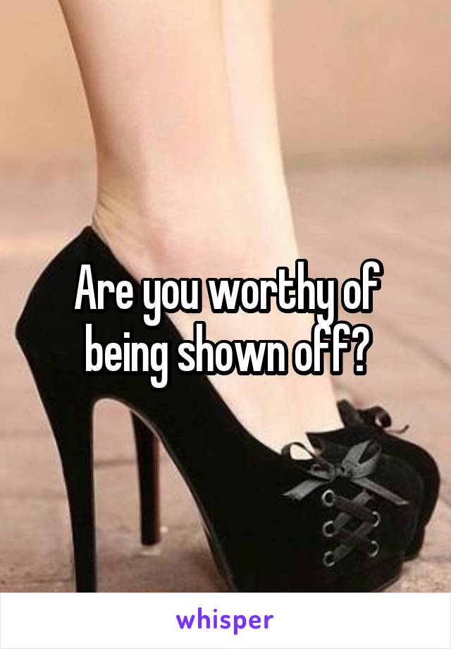 Are you worthy of being shown off?