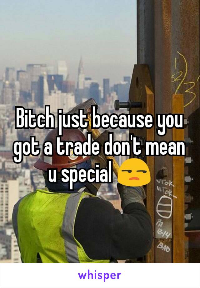 Bitch just because you got a trade don't mean u special 😒