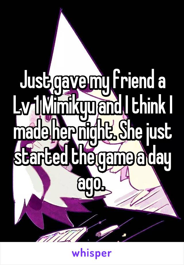 Just gave my friend a Lv 1 Mimikyu and I think I made her night. She just started the game a day ago. 