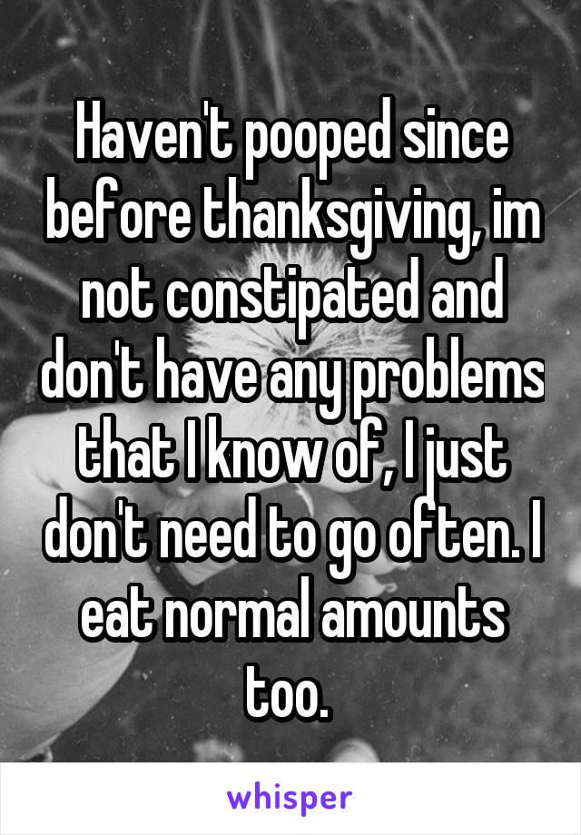 Haven't pooped since before thanksgiving, im not constipated and don't have any problems that I know of, I just don't need to go often. I eat normal amounts too. 