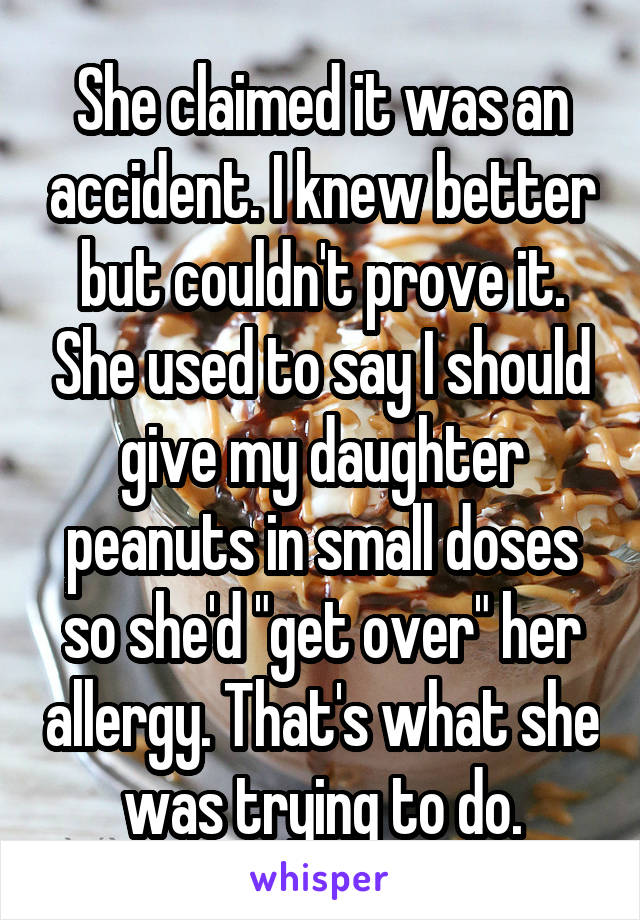 She claimed it was an accident. I knew better but couldn't prove it. She used to say I should give my daughter peanuts in small doses so she'd "get over" her allergy. That's what she was trying to do.