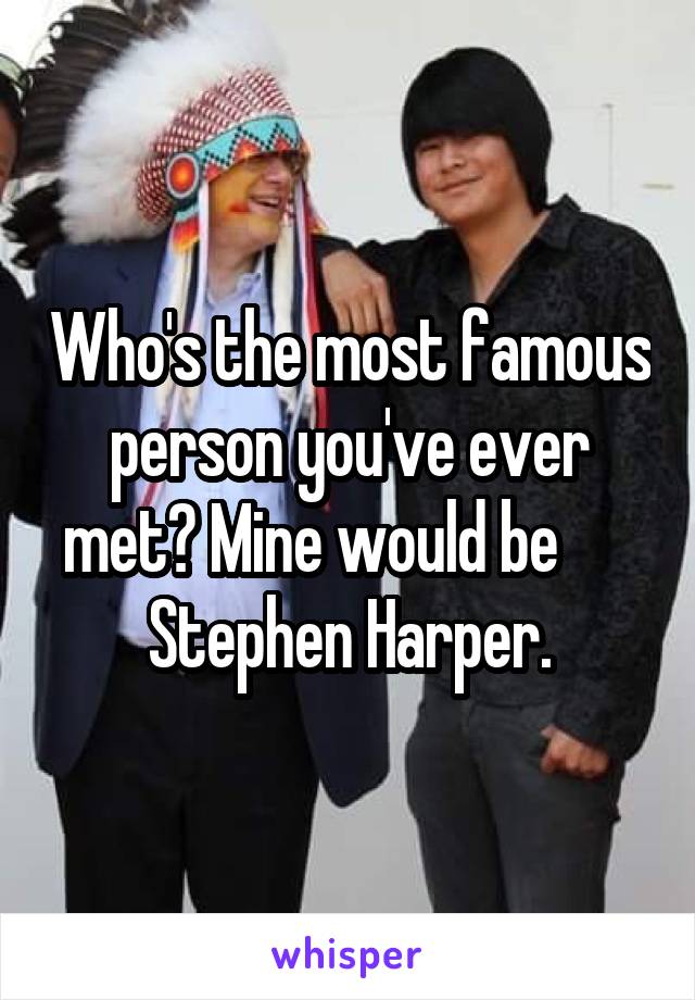 Who's the most famous person you've ever met? Mine would be       Stephen Harper.