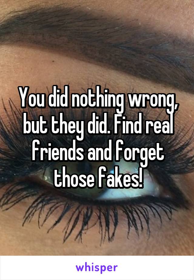 You did nothing wrong, but they did. Find real friends and forget those fakes!
